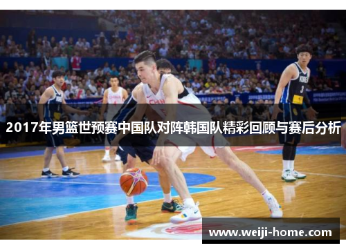 2017年男篮世预赛中国队对阵韩国队精彩回顾与赛后分析
