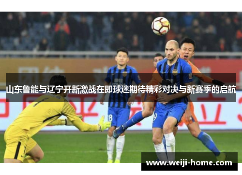 山东鲁能与辽宁开新激战在即球迷期待精彩对决与新赛季的启航